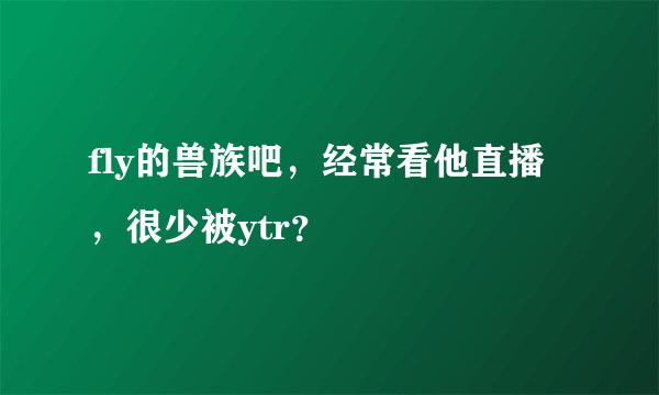 fly的兽族吧，经常看他直播，很少被ytr？