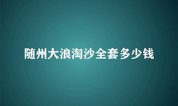 随州大浪淘沙全套多少钱