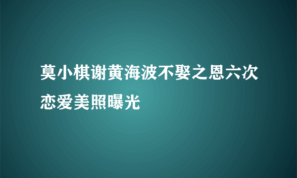 莫小棋谢黄海波不娶之恩六次恋爱美照曝光