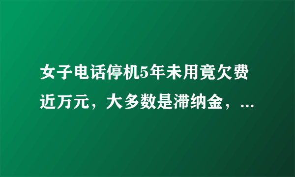 女子电话停机5年未用竟欠费近万元，大多数是滞纳金，这合理吗？你有没有没注销的电话卡？