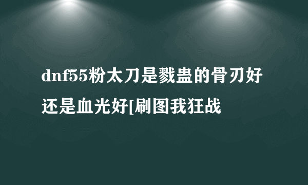 dnf55粉太刀是戮蛊的骨刃好还是血光好[刷图我狂战