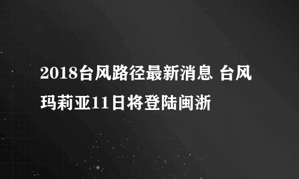 2018台风路径最新消息 台风玛莉亚11日将登陆闽浙