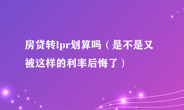 房贷转lpr划算吗（是不是又被这样的利率后悔了）