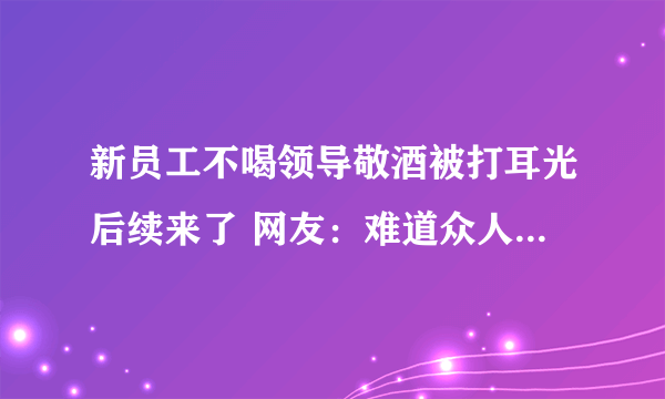 新员工不喝领导敬酒被打耳光后续来了 网友：难道众人皆醉我独醒就是错吗