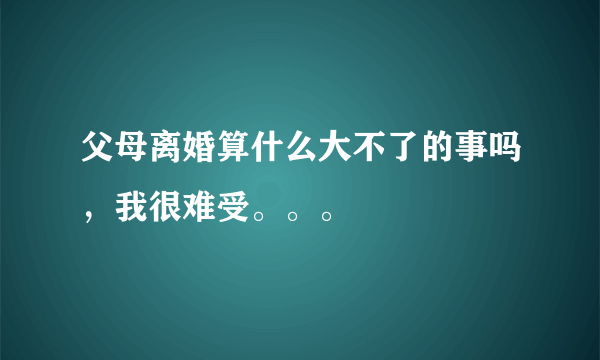 父母离婚算什么大不了的事吗，我很难受。。。