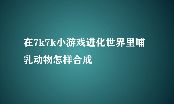 在7k7k小游戏进化世界里哺乳动物怎样合成