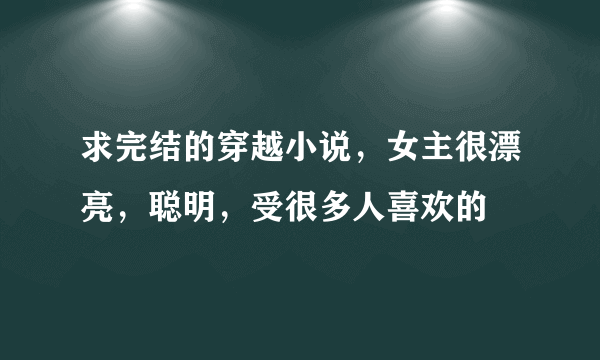 求完结的穿越小说，女主很漂亮，聪明，受很多人喜欢的