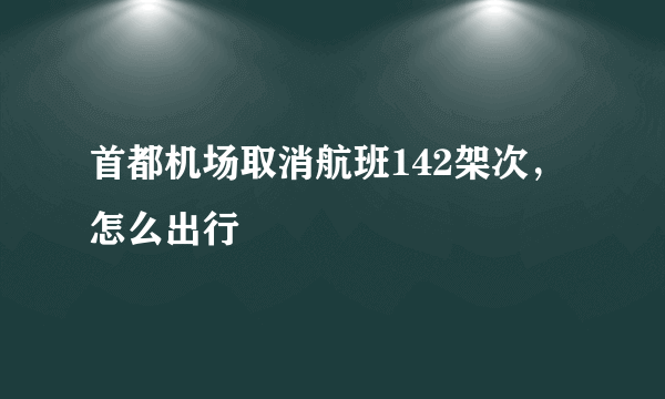 首都机场取消航班142架次，怎么出行