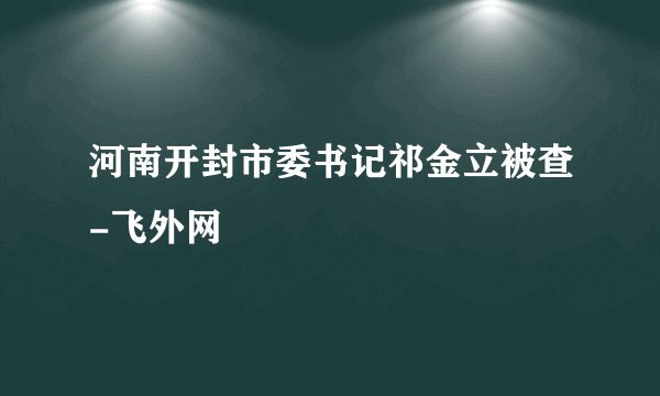 河南开封市委书记祁金立被查-飞外网