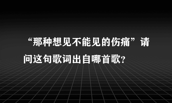 “那种想见不能见的伤痛”请问这句歌词出自哪首歌？