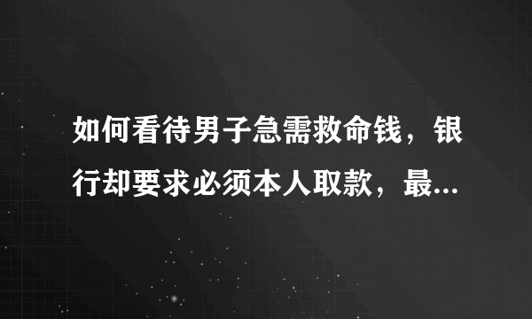 如何看待男子急需救命钱，银行却要求必须本人取款，最后男子病亡？