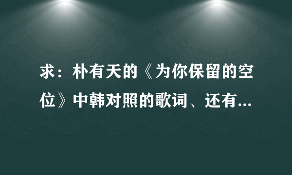 求：朴有天的《为你保留的空位》中韩对照的歌词、还有音译歌词，谢谢！