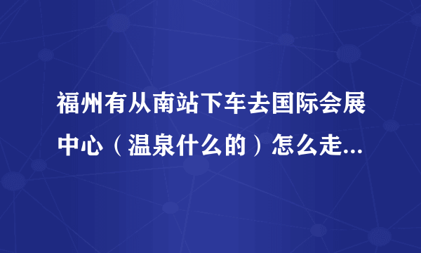 福州有从南站下车去国际会展中心（温泉什么的）怎么走，就是参加今天的夏日祭。具体坐几路还有找走多少米