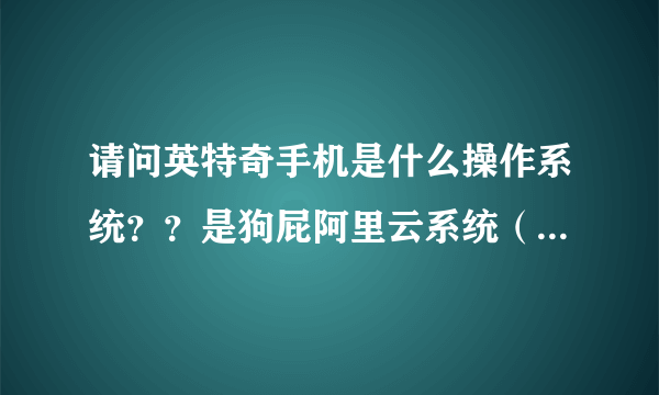 请问英特奇手机是什么操作系统？？是狗屁阿里云系统（云OS）还是正版安卓？？