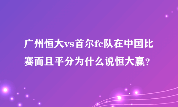 广州恒大vs首尔fc队在中国比赛而且平分为什么说恒大赢？