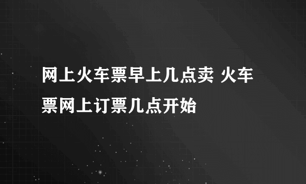 网上火车票早上几点卖 火车票网上订票几点开始