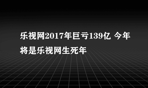 乐视网2017年巨亏139亿 今年将是乐视网生死年