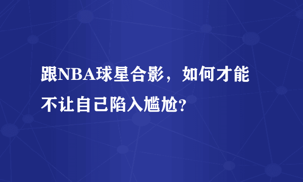 跟NBA球星合影，如何才能不让自己陷入尴尬？