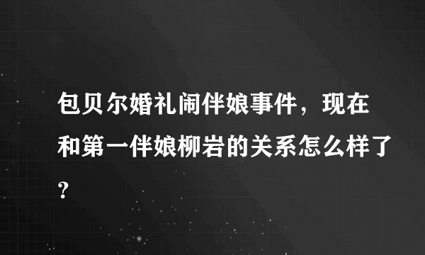 包贝尔婚礼闹伴娘事件，现在和第一伴娘柳岩的关系怎么样了？