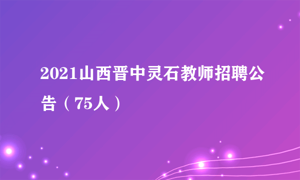 2021山西晋中灵石教师招聘公告（75人）