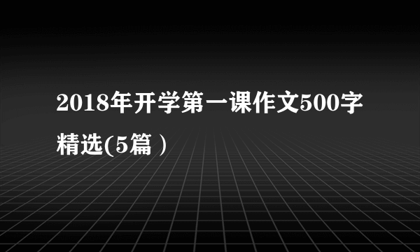 2018年开学第一课作文500字精选(5篇）