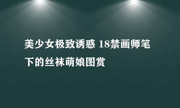 美少女极致诱惑 18禁画师笔下的丝袜萌娘图赏