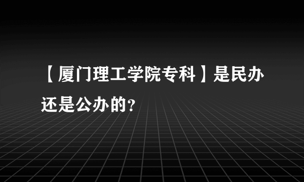 【厦门理工学院专科】是民办还是公办的？