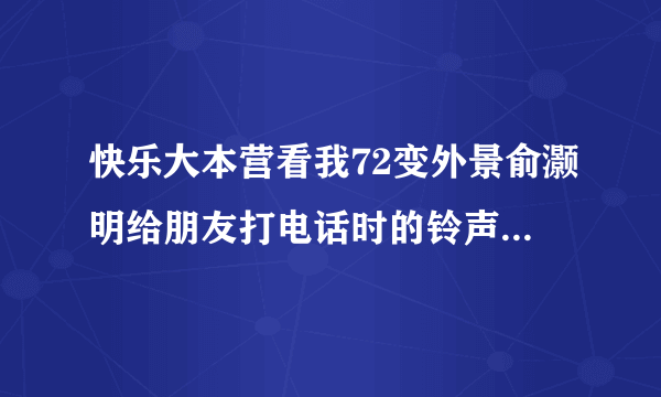 快乐大本营看我72变外景俞灏明给朋友打电话时的铃声歌名叫什么