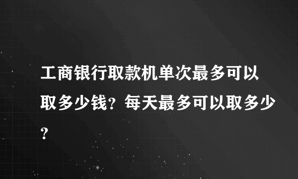 工商银行取款机单次最多可以取多少钱？每天最多可以取多少？