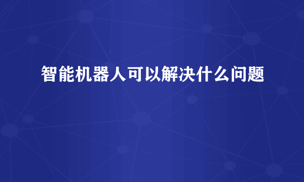 智能机器人可以解决什么问题