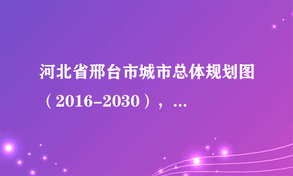 河北省邢台市城市总体规划图（2016-2030），邢台人收藏了