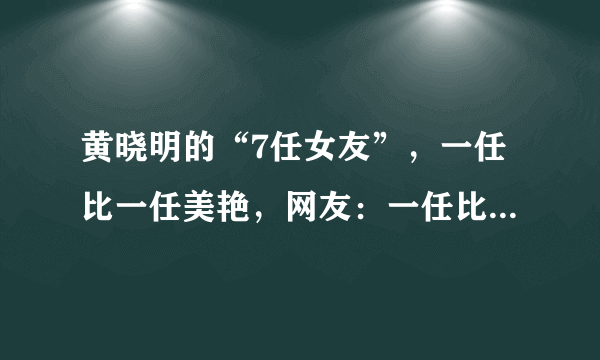 黄晓明的“7任女友”，一任比一任美艳，网友：一任比一任有故事