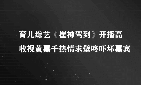 育儿综艺《崔神驾到》开播高收视黄嘉千热情求壁咚吓坏嘉宾