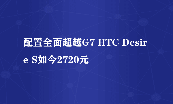 配置全面超越G7 HTC Desire S如今2720元