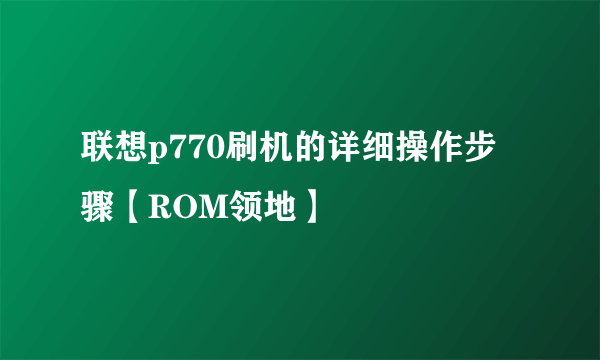 联想p770刷机的详细操作步骤【ROM领地】