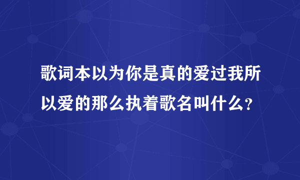 歌词本以为你是真的爱过我所以爱的那么执着歌名叫什么？