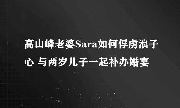 高山峰老婆Sara如何俘虏浪子心 与两岁儿子一起补办婚宴