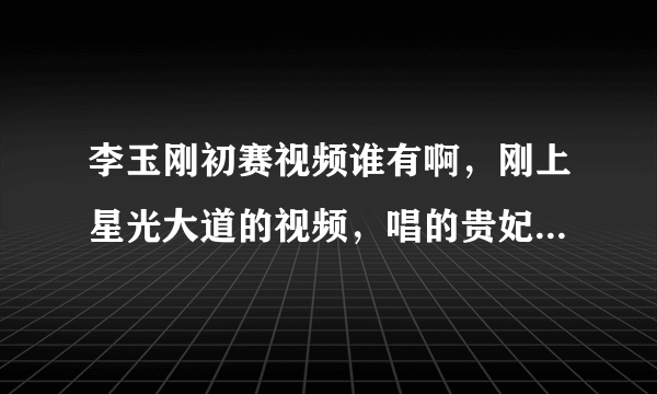 李玉刚初赛视频谁有啊，刚上星光大道的视频，唱的贵妃醉酒，不是新的，是梅兰芳那个，最初的视频，拿把扇