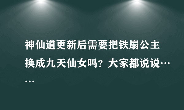 神仙道更新后需要把铁扇公主换成九天仙女吗？大家都说说……