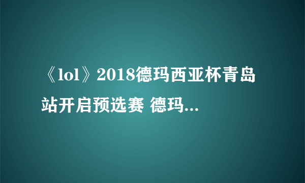 《lol》2018德玛西亚杯青岛站开启预选赛 德玛西亚杯2018赛程表一览