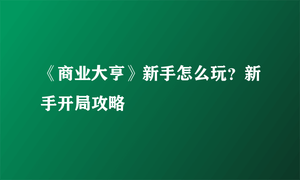 《商业大亨》新手怎么玩？新手开局攻略