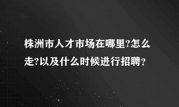 株洲市人才市场在哪里?怎么走?以及什么时候进行招聘？