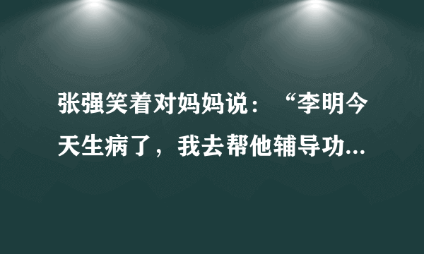 张强笑着对妈妈说：“李明今天生病了，我去帮他辅导功课。”(改力转述句)