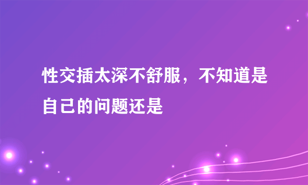 性交插太深不舒服，不知道是自己的问题还是