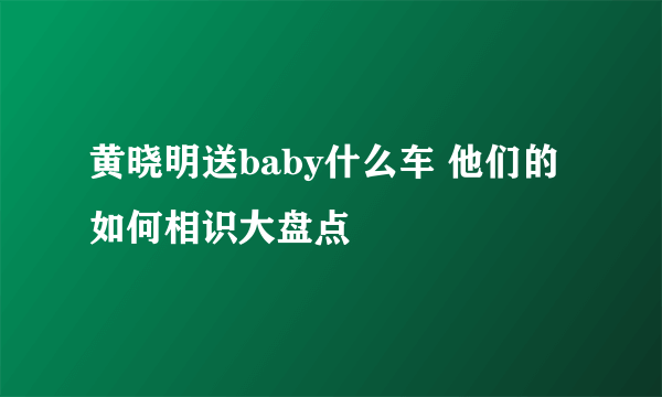 黄晓明送baby什么车 他们的如何相识大盘点