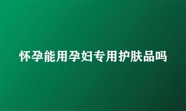 怀孕能用孕妇专用护肤品吗