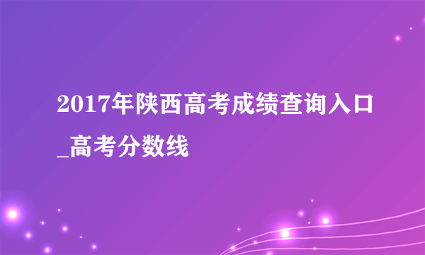 2017年陕西高考成绩查询入口_高考分数线