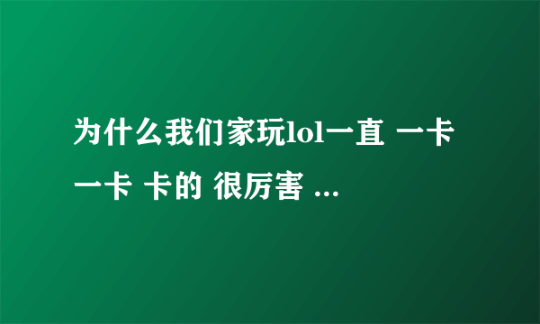 为什么我们家玩lol一直 一卡一卡 卡的 很厉害 以前不是这个样子的