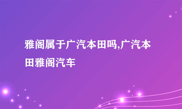 雅阁属于广汽本田吗,广汽本田雅阁汽车