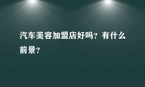 汽车美容加盟店好吗？有什么前景？